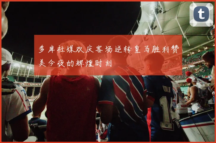 多库社媒欢庆客场逆转皇马胜利赞美今夜的辉煌时刻