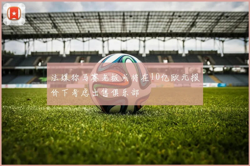 法媒称马赛老板或将在10亿欧元报价下考虑出售俱乐部