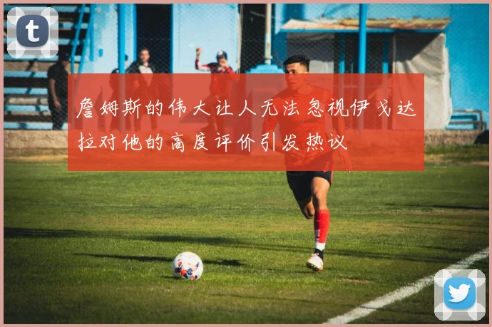 詹姆斯的伟大让人无法忽视伊戈达拉对他的高度评价引发热议