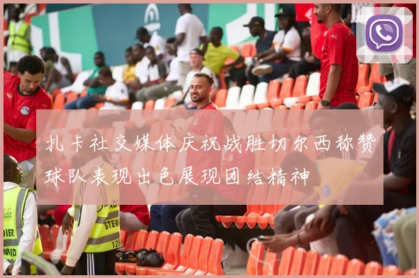 扎卡社交媒体庆祝战胜切尔西称赞球队表现出色展现团结精神