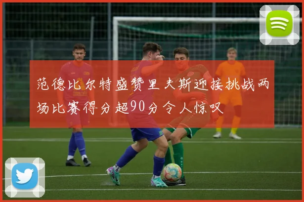 范德比尔特盛赞里夫斯迎接挑战两场比赛得分超90分令人惊叹