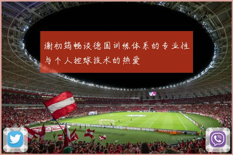 谢初筠畅谈德国训练体系的专业性与个人控球技术的热爱