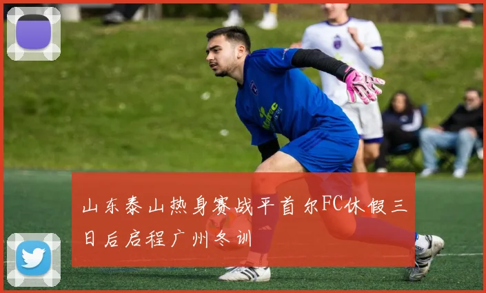 山东泰山热身赛战平首尔FC休假三日后启程广州冬训