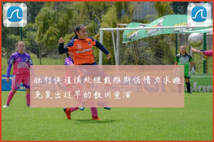 独行侠谨慎处理戴维斯伤情力求避免复出过早的教训重演