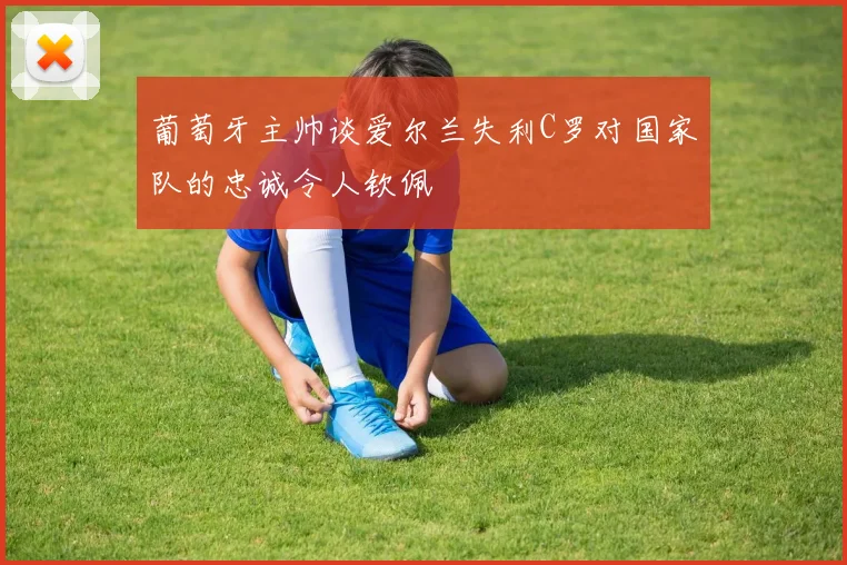葡萄牙主帅谈爱尔兰失利C罗对国家队的忠诚令人钦佩