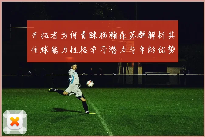开拓者为何青睐杨瀚森苏群解析其传球能力性格学习潜力与年龄优势