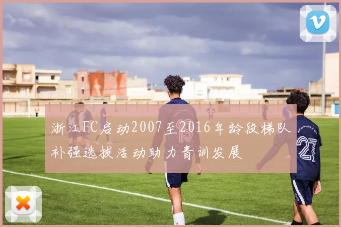 浙江FC启动2007至2016年龄段梯队补强选拔活动助力青训发展