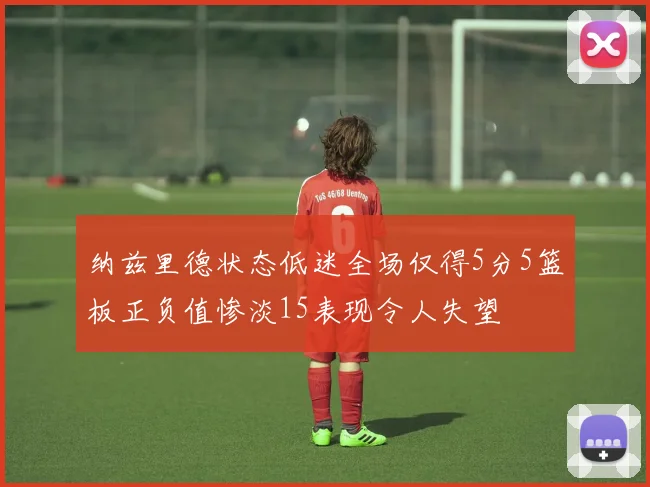 纳兹里德状态低迷全场仅得5分5篮板正负值惨淡15表现令人失望