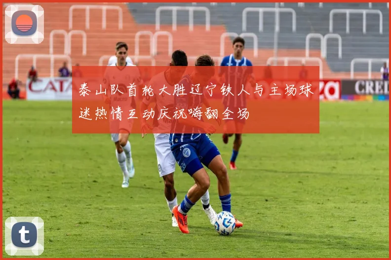 泰山队首轮大胜辽宁铁人与主场球迷热情互动庆祝嗨翻全场