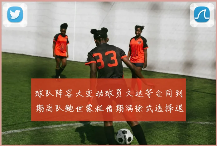 球队阵容大变动球员文达等合同到期离队鲍世蒙租借期满徐武选择退役