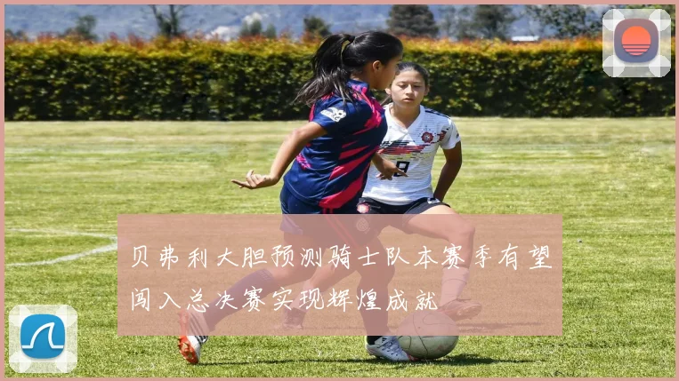 贝弗利大胆预测骑士队本赛季有望闯入总决赛实现辉煌成就